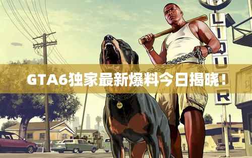 GTA6独家最新爆料今日揭晓!