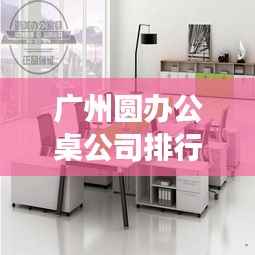 广州圆办公桌公司排行榜揭晓,优质品牌竞争,选购首选!