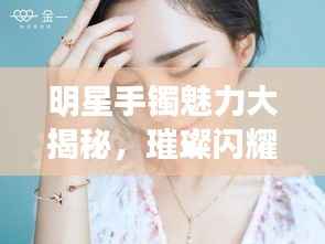 明星手镯魅力大揭秘,璀璨闪耀珠宝排行榜