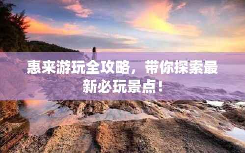 惠来游玩全攻略,带你探索最新必玩景点!